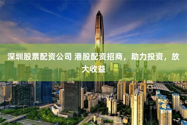 深圳股票配资公司 港股配资招商，助力投资，放大收益